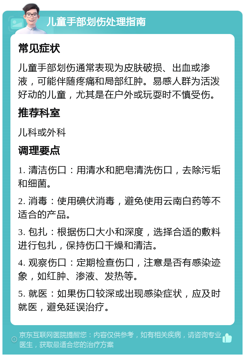 儿童手部划伤处理指南 常见症状 儿童手部划伤通常表现为皮肤破损、出血或渗液，可能伴随疼痛和局部红肿。易感人群为活泼好动的儿童，尤其是在户外或玩耍时不慎受伤。 推荐科室 儿科或外科 调理要点 1. 清洁伤口：用清水和肥皂清洗伤口，去除污垢和细菌。 2. 消毒：使用碘伏消毒，避免使用云南白药等不适合的产品。 3. 包扎：根据伤口大小和深度，选择合适的敷料进行包扎，保持伤口干燥和清洁。 4. 观察伤口：定期检查伤口，注意是否有感染迹象，如红肿、渗液、发热等。 5. 就医：如果伤口较深或出现感染症状，应及时就医，避免延误治疗。