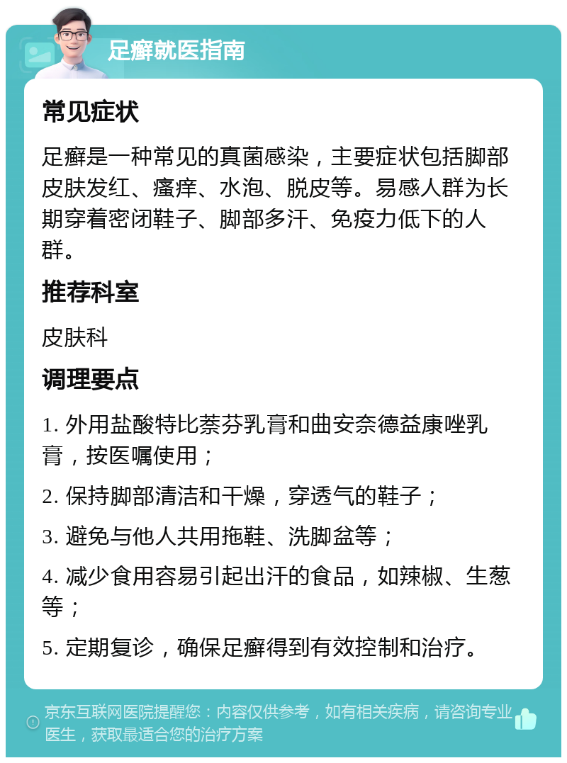 足癣就医指南 常见症状 足癣是一种常见的真菌感染，主要症状包括脚部皮肤发红、瘙痒、水泡、脱皮等。易感人群为长期穿着密闭鞋子、脚部多汗、免疫力低下的人群。 推荐科室 皮肤科 调理要点 1. 外用盐酸特比萘芬乳膏和曲安奈德益康唑乳膏，按医嘱使用； 2. 保持脚部清洁和干燥，穿透气的鞋子； 3. 避免与他人共用拖鞋、洗脚盆等； 4. 减少食用容易引起出汗的食品，如辣椒、生葱等； 5. 定期复诊，确保足癣得到有效控制和治疗。