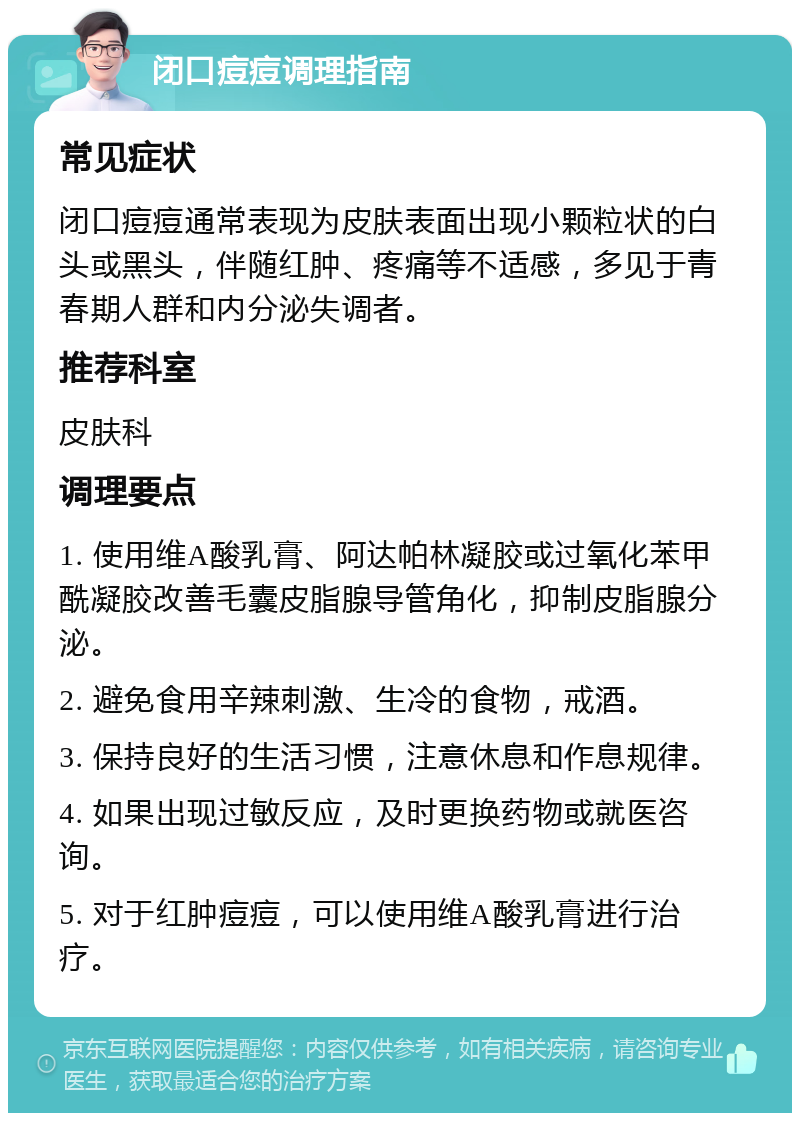 闭口痘痘调理指南 常见症状 闭口痘痘通常表现为皮肤表面出现小颗粒状的白头或黑头，伴随红肿、疼痛等不适感，多见于青春期人群和内分泌失调者。 推荐科室 皮肤科 调理要点 1. 使用维A酸乳膏、阿达帕林凝胶或过氧化苯甲酰凝胶改善毛囊皮脂腺导管角化，抑制皮脂腺分泌。 2. 避免食用辛辣刺激、生冷的食物，戒酒。 3. 保持良好的生活习惯，注意休息和作息规律。 4. 如果出现过敏反应，及时更换药物或就医咨询。 5. 对于红肿痘痘，可以使用维A酸乳膏进行治疗。