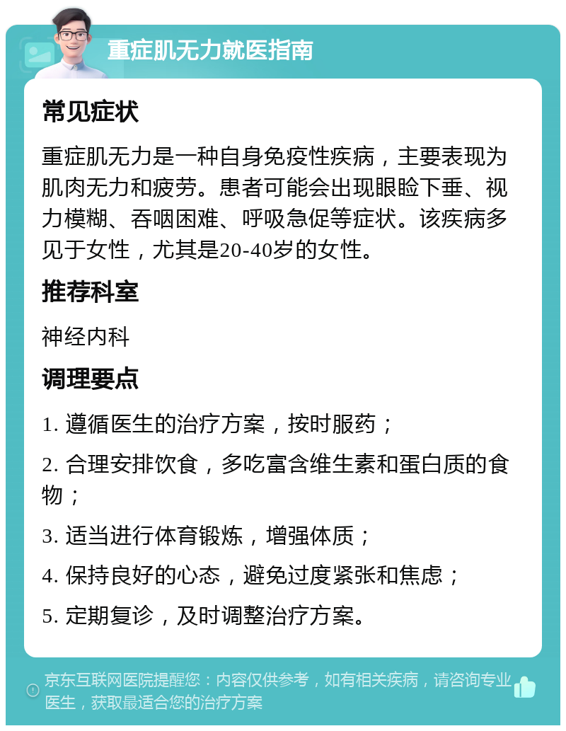 重症肌无力就医指南 常见症状 重症肌无力是一种自身免疫性疾病，主要表现为肌肉无力和疲劳。患者可能会出现眼睑下垂、视力模糊、吞咽困难、呼吸急促等症状。该疾病多见于女性，尤其是20-40岁的女性。 推荐科室 神经内科 调理要点 1. 遵循医生的治疗方案，按时服药； 2. 合理安排饮食，多吃富含维生素和蛋白质的食物； 3. 适当进行体育锻炼，增强体质； 4. 保持良好的心态，避免过度紧张和焦虑； 5. 定期复诊，及时调整治疗方案。