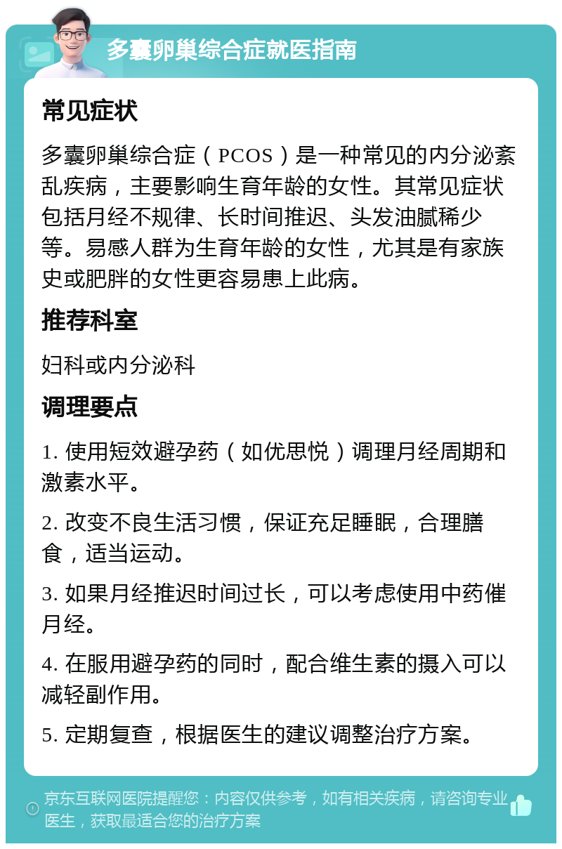 多囊卵巢综合症就医指南 常见症状 多囊卵巢综合症（PCOS）是一种常见的内分泌紊乱疾病，主要影响生育年龄的女性。其常见症状包括月经不规律、长时间推迟、头发油腻稀少等。易感人群为生育年龄的女性，尤其是有家族史或肥胖的女性更容易患上此病。 推荐科室 妇科或内分泌科 调理要点 1. 使用短效避孕药（如优思悦）调理月经周期和激素水平。 2. 改变不良生活习惯，保证充足睡眠，合理膳食，适当运动。 3. 如果月经推迟时间过长，可以考虑使用中药催月经。 4. 在服用避孕药的同时，配合维生素的摄入可以减轻副作用。 5. 定期复查，根据医生的建议调整治疗方案。