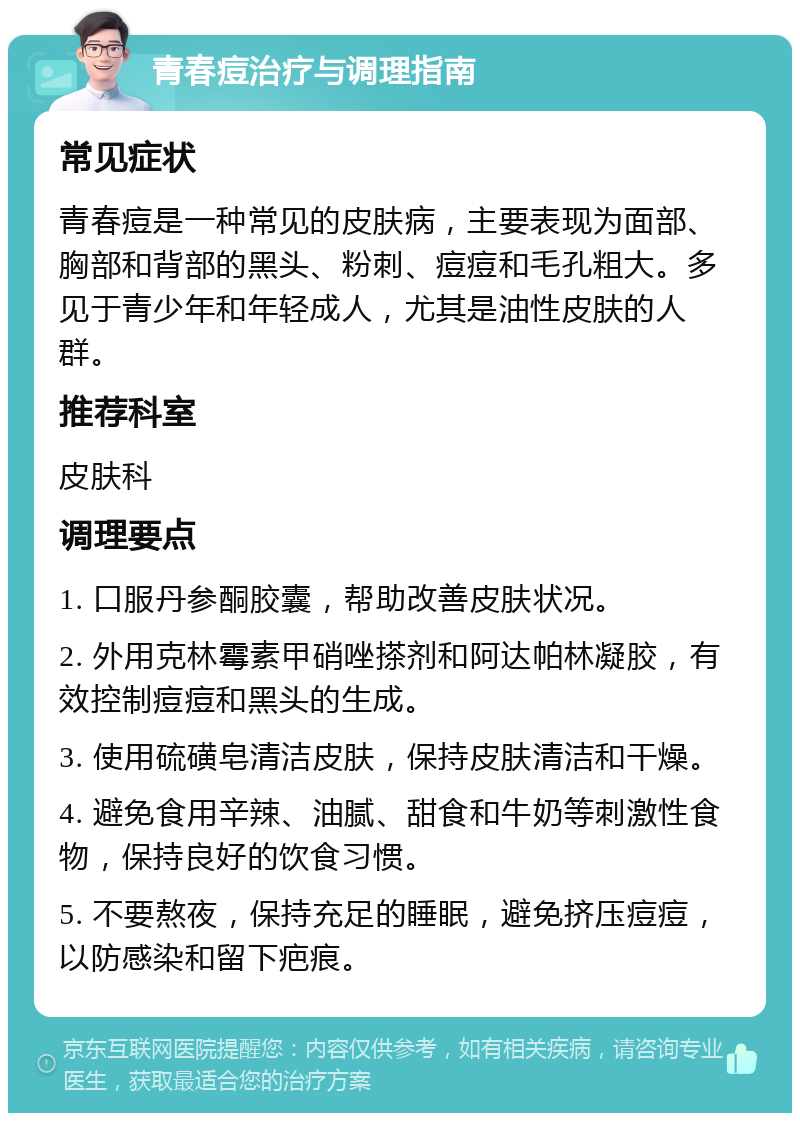 青春痘治疗与调理指南 常见症状 青春痘是一种常见的皮肤病，主要表现为面部、胸部和背部的黑头、粉刺、痘痘和毛孔粗大。多见于青少年和年轻成人，尤其是油性皮肤的人群。 推荐科室 皮肤科 调理要点 1. 口服丹参酮胶囊，帮助改善皮肤状况。 2. 外用克林霉素甲硝唑搽剂和阿达帕林凝胶，有效控制痘痘和黑头的生成。 3. 使用硫磺皂清洁皮肤，保持皮肤清洁和干燥。 4. 避免食用辛辣、油腻、甜食和牛奶等刺激性食物，保持良好的饮食习惯。 5. 不要熬夜，保持充足的睡眠，避免挤压痘痘，以防感染和留下疤痕。