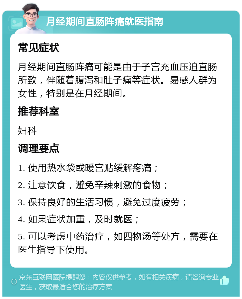 月经期间直肠阵痛就医指南 常见症状 月经期间直肠阵痛可能是由于子宫充血压迫直肠所致，伴随着腹泻和肚子痛等症状。易感人群为女性，特别是在月经期间。 推荐科室 妇科 调理要点 1. 使用热水袋或暖宫贴缓解疼痛； 2. 注意饮食，避免辛辣刺激的食物； 3. 保持良好的生活习惯，避免过度疲劳； 4. 如果症状加重，及时就医； 5. 可以考虑中药治疗，如四物汤等处方，需要在医生指导下使用。