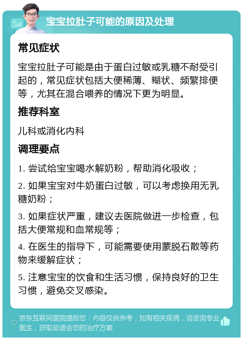 宝宝拉肚子可能的原因及处理 常见症状 宝宝拉肚子可能是由于蛋白过敏或乳糖不耐受引起的，常见症状包括大便稀薄、糊状、频繁排便等，尤其在混合喂养的情况下更为明显。 推荐科室 儿科或消化内科 调理要点 1. 尝试给宝宝喝水解奶粉，帮助消化吸收； 2. 如果宝宝对牛奶蛋白过敏，可以考虑换用无乳糖奶粉； 3. 如果症状严重，建议去医院做进一步检查，包括大便常规和血常规等； 4. 在医生的指导下，可能需要使用蒙脱石散等药物来缓解症状； 5. 注意宝宝的饮食和生活习惯，保持良好的卫生习惯，避免交叉感染。