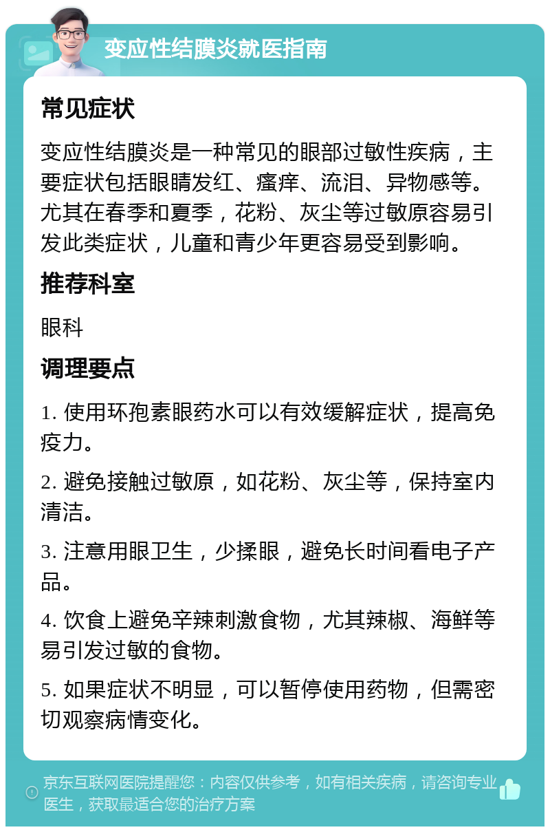 变应性结膜炎就医指南 常见症状 变应性结膜炎是一种常见的眼部过敏性疾病，主要症状包括眼睛发红、瘙痒、流泪、异物感等。尤其在春季和夏季，花粉、灰尘等过敏原容易引发此类症状，儿童和青少年更容易受到影响。 推荐科室 眼科 调理要点 1. 使用环孢素眼药水可以有效缓解症状，提高免疫力。 2. 避免接触过敏原，如花粉、灰尘等，保持室内清洁。 3. 注意用眼卫生，少揉眼，避免长时间看电子产品。 4. 饮食上避免辛辣刺激食物，尤其辣椒、海鲜等易引发过敏的食物。 5. 如果症状不明显，可以暂停使用药物，但需密切观察病情变化。