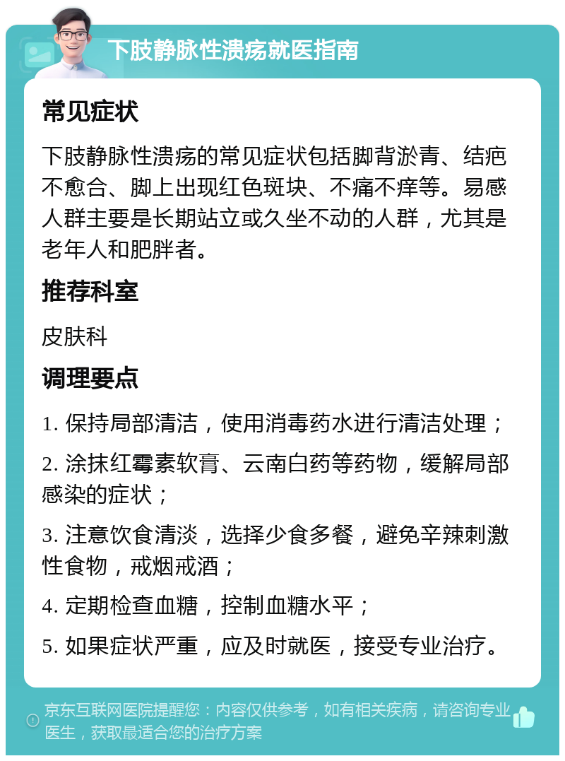 下肢静脉性溃疡就医指南 常见症状 下肢静脉性溃疡的常见症状包括脚背淤青、结疤不愈合、脚上出现红色斑块、不痛不痒等。易感人群主要是长期站立或久坐不动的人群，尤其是老年人和肥胖者。 推荐科室 皮肤科 调理要点 1. 保持局部清洁，使用消毒药水进行清洁处理； 2. 涂抹红霉素软膏、云南白药等药物，缓解局部感染的症状； 3. 注意饮食清淡，选择少食多餐，避免辛辣刺激性食物，戒烟戒酒； 4. 定期检查血糖，控制血糖水平； 5. 如果症状严重，应及时就医，接受专业治疗。