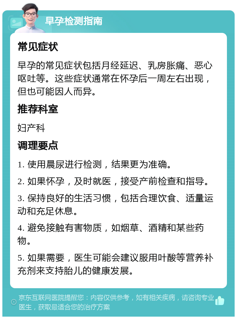 早孕检测指南 常见症状 早孕的常见症状包括月经延迟、乳房胀痛、恶心呕吐等。这些症状通常在怀孕后一周左右出现，但也可能因人而异。 推荐科室 妇产科 调理要点 1. 使用晨尿进行检测，结果更为准确。 2. 如果怀孕，及时就医，接受产前检查和指导。 3. 保持良好的生活习惯，包括合理饮食、适量运动和充足休息。 4. 避免接触有害物质，如烟草、酒精和某些药物。 5. 如果需要，医生可能会建议服用叶酸等营养补充剂来支持胎儿的健康发展。