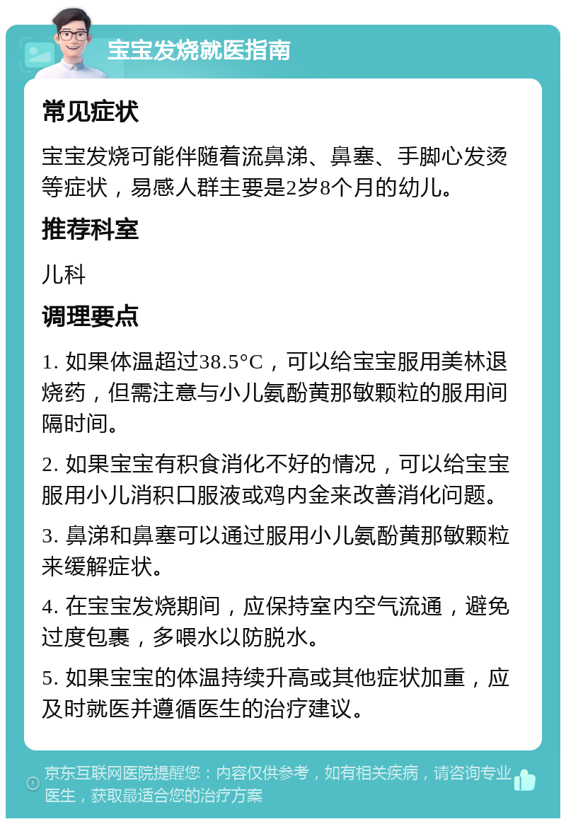 宝宝发烧就医指南 常见症状 宝宝发烧可能伴随着流鼻涕、鼻塞、手脚心发烫等症状，易感人群主要是2岁8个月的幼儿。 推荐科室 儿科 调理要点 1. 如果体温超过38.5°C，可以给宝宝服用美林退烧药，但需注意与小儿氨酚黄那敏颗粒的服用间隔时间。 2. 如果宝宝有积食消化不好的情况，可以给宝宝服用小儿消积口服液或鸡内金来改善消化问题。 3. 鼻涕和鼻塞可以通过服用小儿氨酚黄那敏颗粒来缓解症状。 4. 在宝宝发烧期间，应保持室内空气流通，避免过度包裹，多喂水以防脱水。 5. 如果宝宝的体温持续升高或其他症状加重，应及时就医并遵循医生的治疗建议。