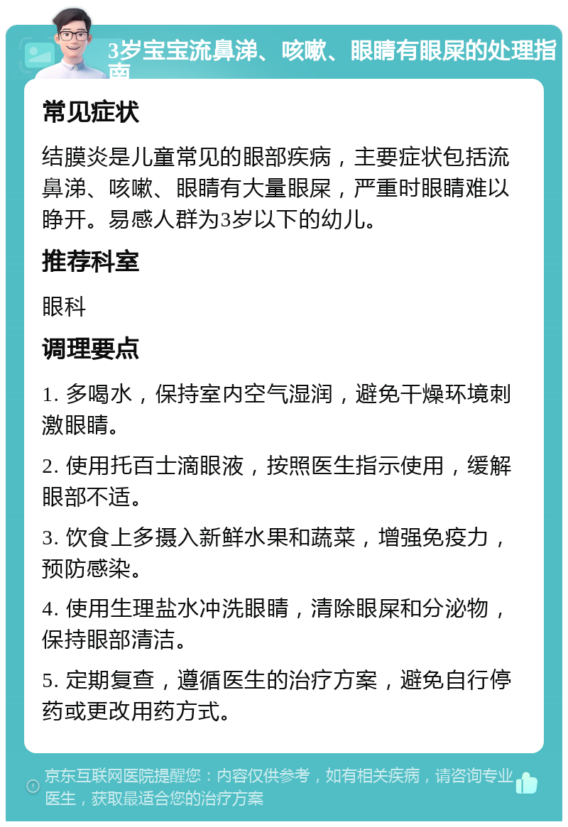 3岁宝宝流鼻涕、咳嗽、眼睛有眼屎的处理指南 常见症状 结膜炎是儿童常见的眼部疾病，主要症状包括流鼻涕、咳嗽、眼睛有大量眼屎，严重时眼睛难以睁开。易感人群为3岁以下的幼儿。 推荐科室 眼科 调理要点 1. 多喝水，保持室内空气湿润，避免干燥环境刺激眼睛。 2. 使用托百士滴眼液，按照医生指示使用，缓解眼部不适。 3. 饮食上多摄入新鲜水果和蔬菜，增强免疫力，预防感染。 4. 使用生理盐水冲洗眼睛，清除眼屎和分泌物，保持眼部清洁。 5. 定期复查，遵循医生的治疗方案，避免自行停药或更改用药方式。