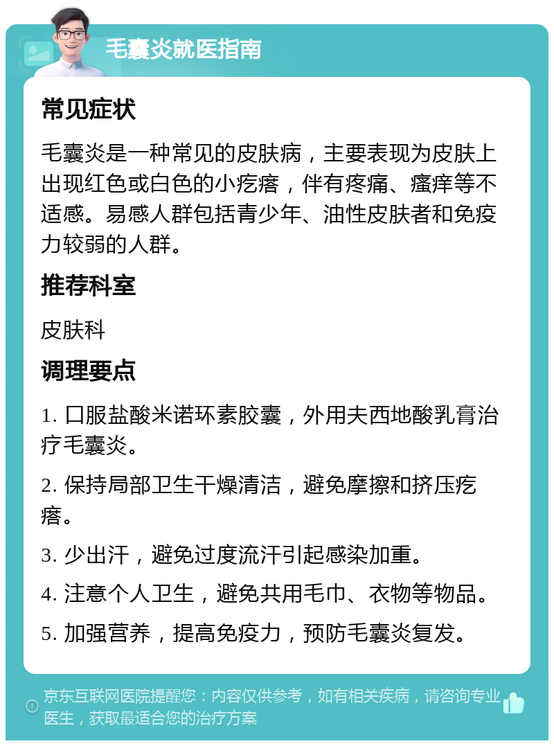 毛囊炎就医指南 常见症状 毛囊炎是一种常见的皮肤病，主要表现为皮肤上出现红色或白色的小疙瘩，伴有疼痛、瘙痒等不适感。易感人群包括青少年、油性皮肤者和免疫力较弱的人群。 推荐科室 皮肤科 调理要点 1. 口服盐酸米诺环素胶囊，外用夫西地酸乳膏治疗毛囊炎。 2. 保持局部卫生干燥清洁，避免摩擦和挤压疙瘩。 3. 少出汗，避免过度流汗引起感染加重。 4. 注意个人卫生，避免共用毛巾、衣物等物品。 5. 加强营养，提高免疫力，预防毛囊炎复发。