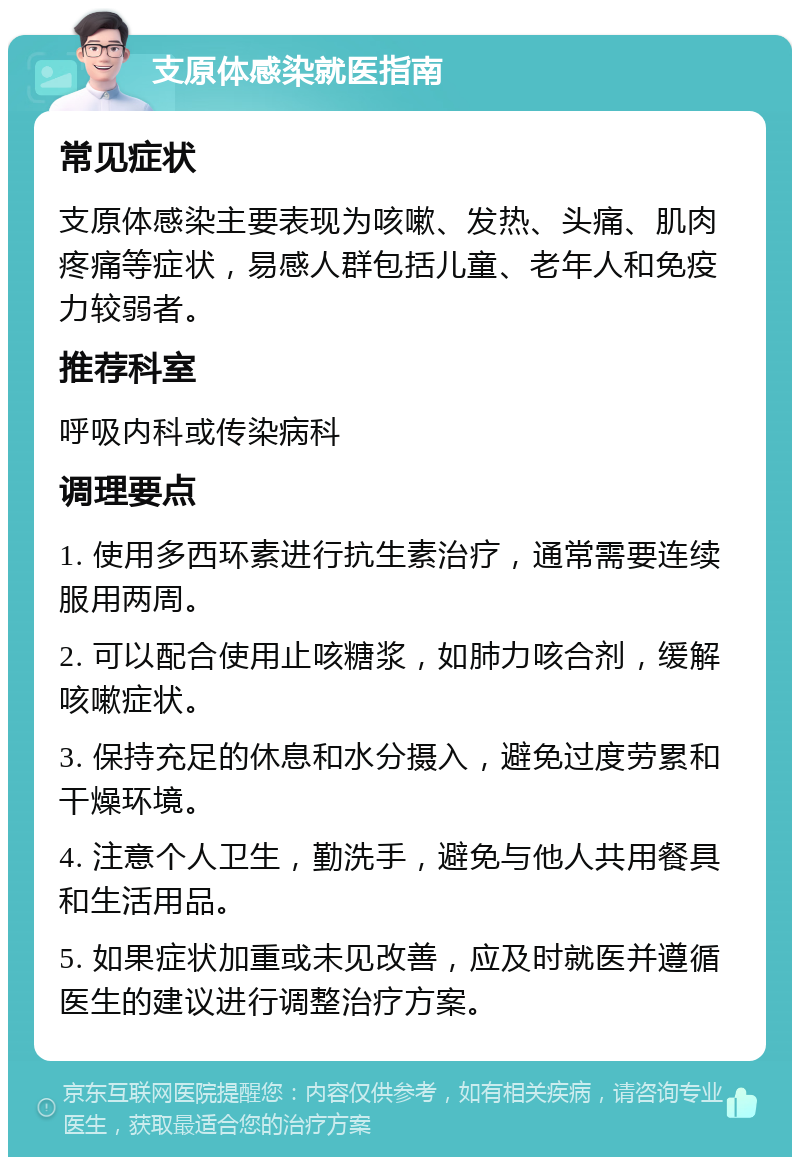 支原体感染就医指南 常见症状 支原体感染主要表现为咳嗽、发热、头痛、肌肉疼痛等症状，易感人群包括儿童、老年人和免疫力较弱者。 推荐科室 呼吸内科或传染病科 调理要点 1. 使用多西环素进行抗生素治疗，通常需要连续服用两周。 2. 可以配合使用止咳糖浆，如肺力咳合剂，缓解咳嗽症状。 3. 保持充足的休息和水分摄入，避免过度劳累和干燥环境。 4. 注意个人卫生，勤洗手，避免与他人共用餐具和生活用品。 5. 如果症状加重或未见改善，应及时就医并遵循医生的建议进行调整治疗方案。