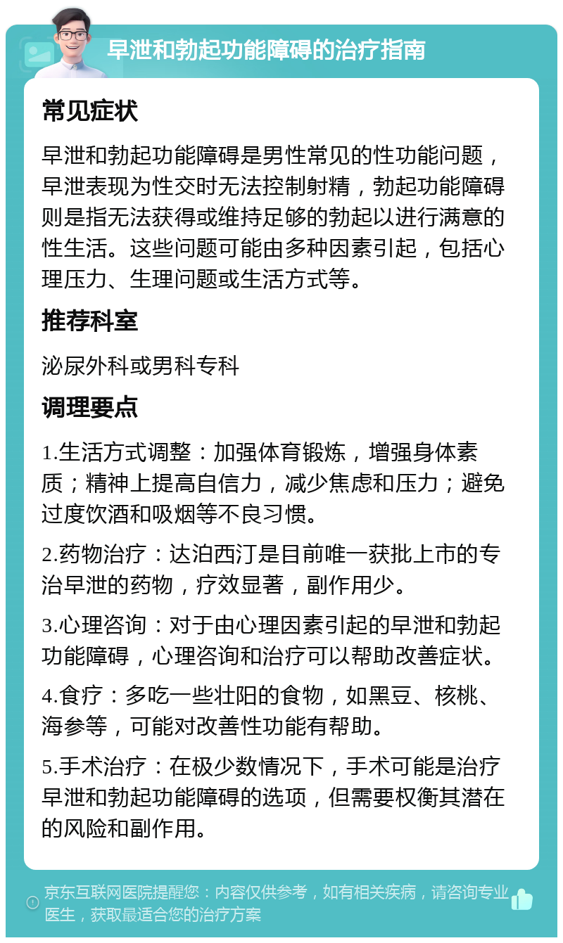 早泄和勃起功能障碍的治疗指南 常见症状 早泄和勃起功能障碍是男性常见的性功能问题，早泄表现为性交时无法控制射精，勃起功能障碍则是指无法获得或维持足够的勃起以进行满意的性生活。这些问题可能由多种因素引起，包括心理压力、生理问题或生活方式等。 推荐科室 泌尿外科或男科专科 调理要点 1.生活方式调整：加强体育锻炼，增强身体素质；精神上提高自信力，减少焦虑和压力；避免过度饮酒和吸烟等不良习惯。 2.药物治疗：达泊西汀是目前唯一获批上市的专治早泄的药物，疗效显著，副作用少。 3.心理咨询：对于由心理因素引起的早泄和勃起功能障碍，心理咨询和治疗可以帮助改善症状。 4.食疗：多吃一些壮阳的食物，如黑豆、核桃、海参等，可能对改善性功能有帮助。 5.手术治疗：在极少数情况下，手术可能是治疗早泄和勃起功能障碍的选项，但需要权衡其潜在的风险和副作用。