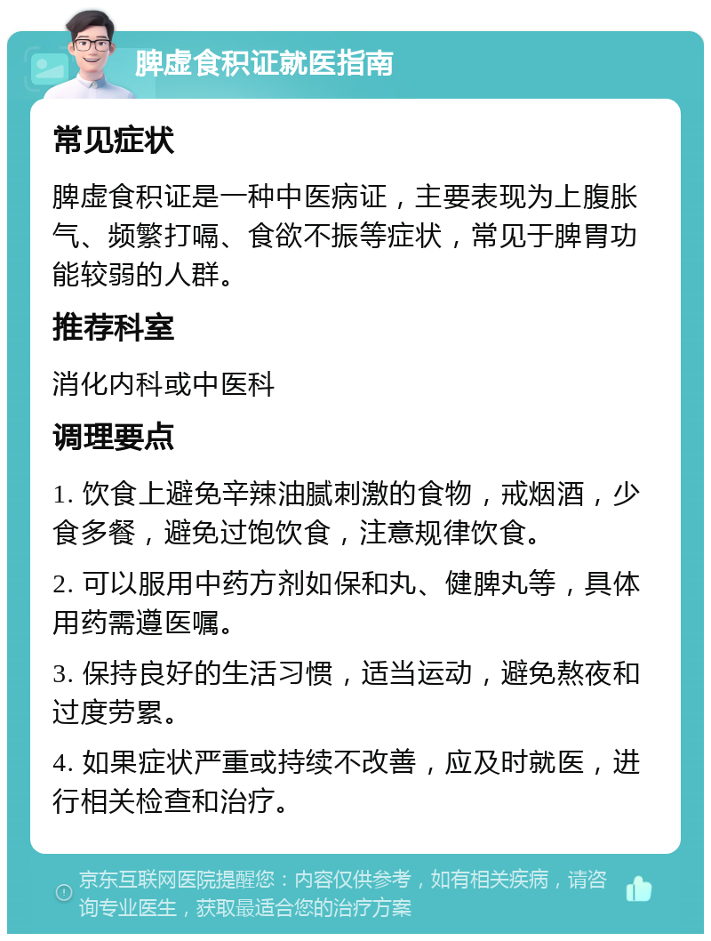 脾虚食积证就医指南 常见症状 脾虚食积证是一种中医病证，主要表现为上腹胀气、频繁打嗝、食欲不振等症状，常见于脾胃功能较弱的人群。 推荐科室 消化内科或中医科 调理要点 1. 饮食上避免辛辣油腻刺激的食物，戒烟酒，少食多餐，避免过饱饮食，注意规律饮食。 2. 可以服用中药方剂如保和丸、健脾丸等，具体用药需遵医嘱。 3. 保持良好的生活习惯，适当运动，避免熬夜和过度劳累。 4. 如果症状严重或持续不改善，应及时就医，进行相关检查和治疗。