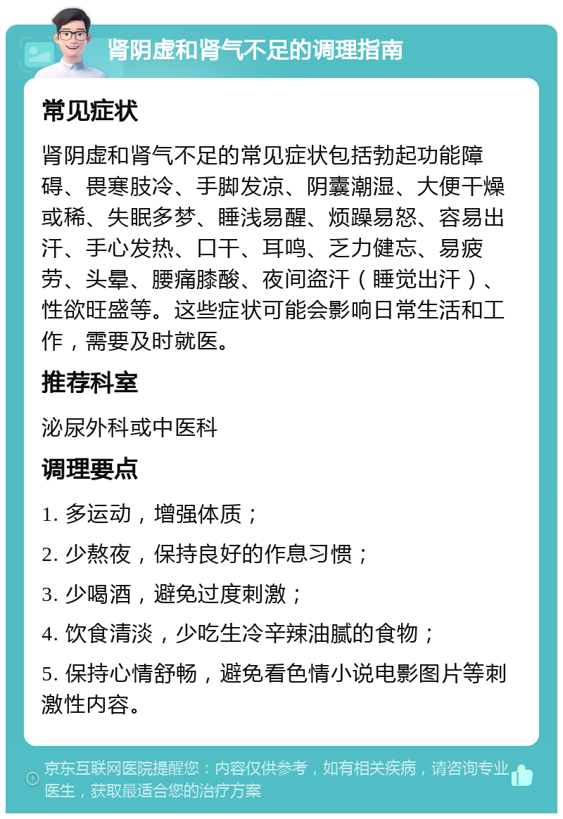 肾阴虚和肾气不足的调理指南 常见症状 肾阴虚和肾气不足的常见症状包括勃起功能障碍、畏寒肢冷、手脚发凉、阴囊潮湿、大便干燥或稀、失眠多梦、睡浅易醒、烦躁易怒、容易出汗、手心发热、口干、耳鸣、乏力健忘、易疲劳、头晕、腰痛膝酸、夜间盗汗（睡觉出汗）、性欲旺盛等。这些症状可能会影响日常生活和工作，需要及时就医。 推荐科室 泌尿外科或中医科 调理要点 1. 多运动，增强体质； 2. 少熬夜，保持良好的作息习惯； 3. 少喝酒，避免过度刺激； 4. 饮食清淡，少吃生冷辛辣油腻的食物； 5. 保持心情舒畅，避免看色情小说电影图片等刺激性内容。