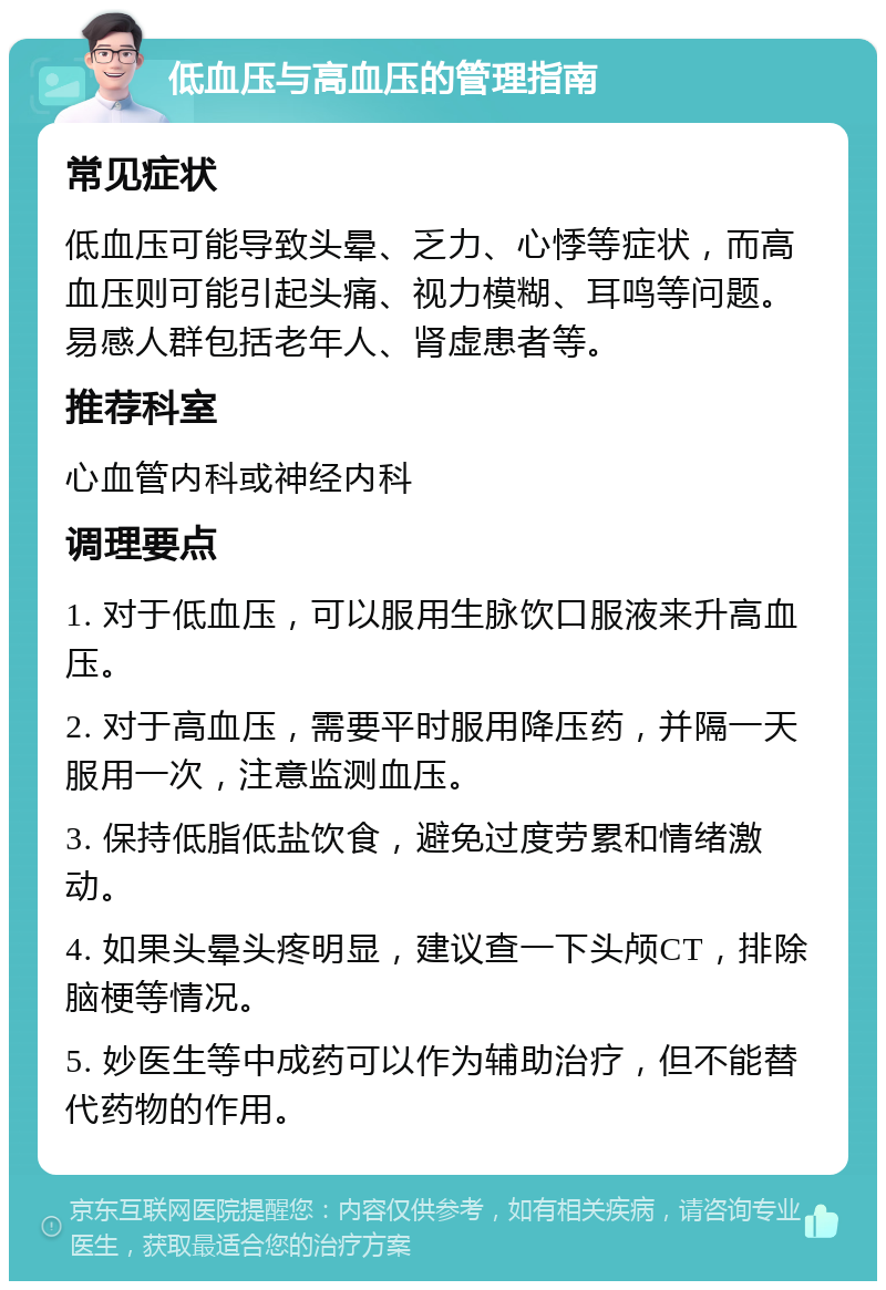 低血压与高血压的管理指南 常见症状 低血压可能导致头晕、乏力、心悸等症状，而高血压则可能引起头痛、视力模糊、耳鸣等问题。易感人群包括老年人、肾虚患者等。 推荐科室 心血管内科或神经内科 调理要点 1. 对于低血压，可以服用生脉饮口服液来升高血压。 2. 对于高血压，需要平时服用降压药，并隔一天服用一次，注意监测血压。 3. 保持低脂低盐饮食，避免过度劳累和情绪激动。 4. 如果头晕头疼明显，建议查一下头颅CT，排除脑梗等情况。 5. 妙医生等中成药可以作为辅助治疗，但不能替代药物的作用。