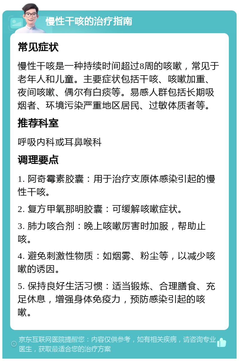 慢性干咳的治疗指南 常见症状 慢性干咳是一种持续时间超过8周的咳嗽，常见于老年人和儿童。主要症状包括干咳、咳嗽加重、夜间咳嗽、偶尔有白痰等。易感人群包括长期吸烟者、环境污染严重地区居民、过敏体质者等。 推荐科室 呼吸内科或耳鼻喉科 调理要点 1. 阿奇霉素胶囊：用于治疗支原体感染引起的慢性干咳。 2. 复方甲氧那明胶囊：可缓解咳嗽症状。 3. 肺力咳合剂：晚上咳嗽厉害时加服，帮助止咳。 4. 避免刺激性物质：如烟雾、粉尘等，以减少咳嗽的诱因。 5. 保持良好生活习惯：适当锻炼、合理膳食、充足休息，增强身体免疫力，预防感染引起的咳嗽。