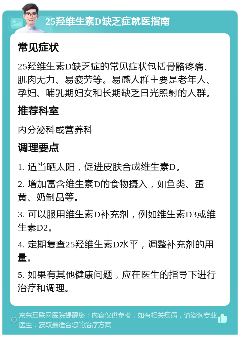 25羟维生素D缺乏症就医指南 常见症状 25羟维生素D缺乏症的常见症状包括骨骼疼痛、肌肉无力、易疲劳等。易感人群主要是老年人、孕妇、哺乳期妇女和长期缺乏日光照射的人群。 推荐科室 内分泌科或营养科 调理要点 1. 适当晒太阳，促进皮肤合成维生素D。 2. 增加富含维生素D的食物摄入，如鱼类、蛋黄、奶制品等。 3. 可以服用维生素D补充剂，例如维生素D3或维生素D2。 4. 定期复查25羟维生素D水平，调整补充剂的用量。 5. 如果有其他健康问题，应在医生的指导下进行治疗和调理。