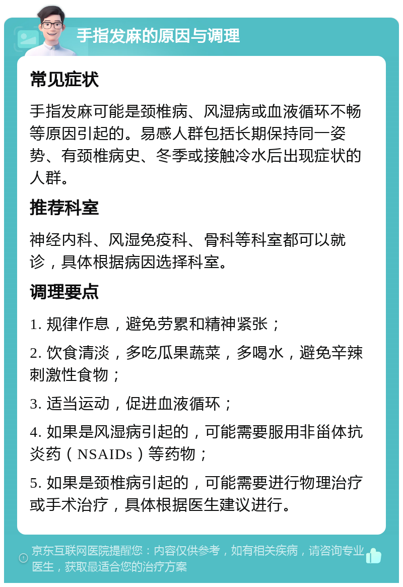 手指发麻的原因与调理 常见症状 手指发麻可能是颈椎病、风湿病或血液循环不畅等原因引起的。易感人群包括长期保持同一姿势、有颈椎病史、冬季或接触冷水后出现症状的人群。 推荐科室 神经内科、风湿免疫科、骨科等科室都可以就诊，具体根据病因选择科室。 调理要点 1. 规律作息，避免劳累和精神紧张； 2. 饮食清淡，多吃瓜果蔬菜，多喝水，避免辛辣刺激性食物； 3. 适当运动，促进血液循环； 4. 如果是风湿病引起的，可能需要服用非甾体抗炎药（NSAIDs）等药物； 5. 如果是颈椎病引起的，可能需要进行物理治疗或手术治疗，具体根据医生建议进行。