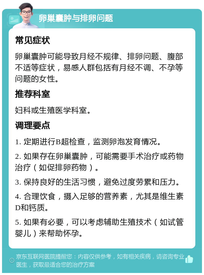 卵巢囊肿与排卵问题 常见症状 卵巢囊肿可能导致月经不规律、排卵问题、腹部不适等症状，易感人群包括有月经不调、不孕等问题的女性。 推荐科室 妇科或生殖医学科室。 调理要点 1. 定期进行B超检查，监测卵泡发育情况。 2. 如果存在卵巢囊肿，可能需要手术治疗或药物治疗（如促排卵药物）。 3. 保持良好的生活习惯，避免过度劳累和压力。 4. 合理饮食，摄入足够的营养素，尤其是维生素D和钙质。 5. 如果有必要，可以考虑辅助生殖技术（如试管婴儿）来帮助怀孕。