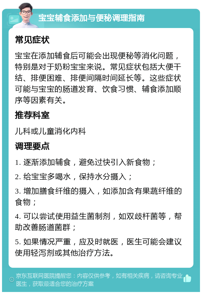 宝宝辅食添加与便秘调理指南 常见症状 宝宝在添加辅食后可能会出现便秘等消化问题，特别是对于奶粉宝宝来说。常见症状包括大便干结、排便困难、排便间隔时间延长等。这些症状可能与宝宝的肠道发育、饮食习惯、辅食添加顺序等因素有关。 推荐科室 儿科或儿童消化内科 调理要点 1. 逐渐添加辅食，避免过快引入新食物； 2. 给宝宝多喝水，保持水分摄入； 3. 增加膳食纤维的摄入，如添加含有果蔬纤维的食物； 4. 可以尝试使用益生菌制剂，如双歧杆菌等，帮助改善肠道菌群； 5. 如果情况严重，应及时就医，医生可能会建议使用轻泻剂或其他治疗方法。