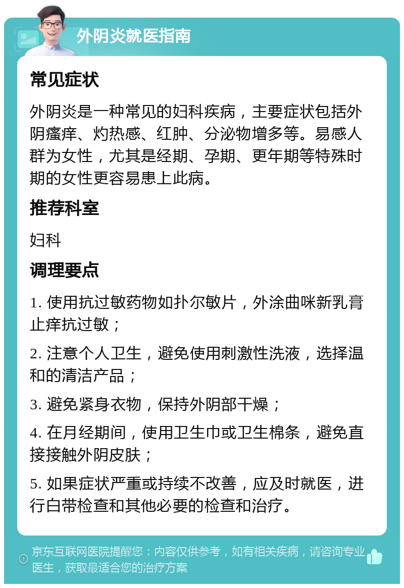 外阴炎就医指南 常见症状 外阴炎是一种常见的妇科疾病，主要症状包括外阴瘙痒、灼热感、红肿、分泌物增多等。易感人群为女性，尤其是经期、孕期、更年期等特殊时期的女性更容易患上此病。 推荐科室 妇科 调理要点 1. 使用抗过敏药物如扑尔敏片，外涂曲咪新乳膏止痒抗过敏； 2. 注意个人卫生，避免使用刺激性洗液，选择温和的清洁产品； 3. 避免紧身衣物，保持外阴部干燥； 4. 在月经期间，使用卫生巾或卫生棉条，避免直接接触外阴皮肤； 5. 如果症状严重或持续不改善，应及时就医，进行白带检查和其他必要的检查和治疗。