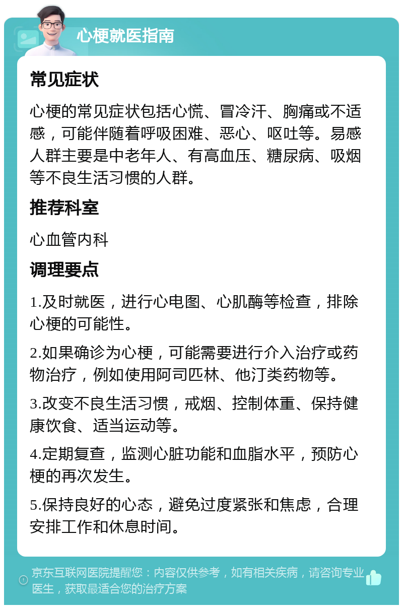 心梗就医指南 常见症状 心梗的常见症状包括心慌、冒冷汗、胸痛或不适感，可能伴随着呼吸困难、恶心、呕吐等。易感人群主要是中老年人、有高血压、糖尿病、吸烟等不良生活习惯的人群。 推荐科室 心血管内科 调理要点 1.及时就医，进行心电图、心肌酶等检查，排除心梗的可能性。 2.如果确诊为心梗，可能需要进行介入治疗或药物治疗，例如使用阿司匹林、他汀类药物等。 3.改变不良生活习惯，戒烟、控制体重、保持健康饮食、适当运动等。 4.定期复查，监测心脏功能和血脂水平，预防心梗的再次发生。 5.保持良好的心态，避免过度紧张和焦虑，合理安排工作和休息时间。