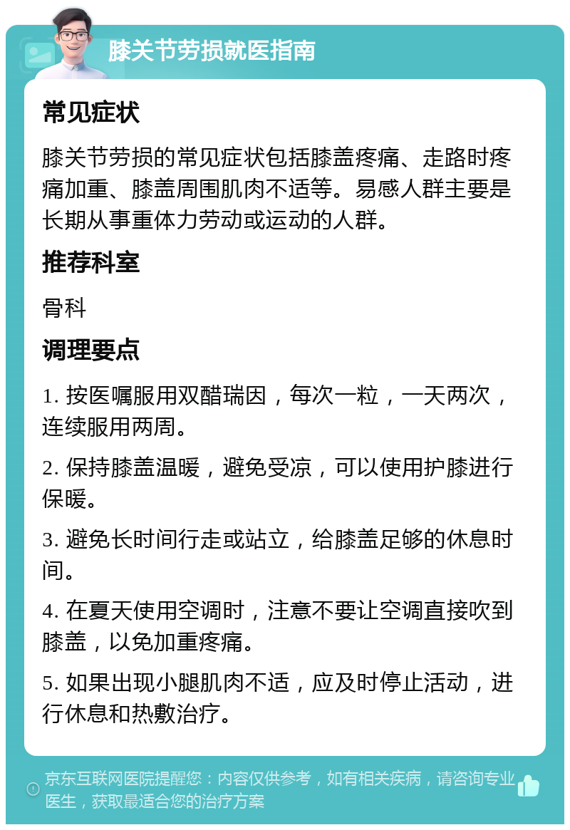 膝关节劳损就医指南 常见症状 膝关节劳损的常见症状包括膝盖疼痛、走路时疼痛加重、膝盖周围肌肉不适等。易感人群主要是长期从事重体力劳动或运动的人群。 推荐科室 骨科 调理要点 1. 按医嘱服用双醋瑞因，每次一粒，一天两次，连续服用两周。 2. 保持膝盖温暖，避免受凉，可以使用护膝进行保暖。 3. 避免长时间行走或站立，给膝盖足够的休息时间。 4. 在夏天使用空调时，注意不要让空调直接吹到膝盖，以免加重疼痛。 5. 如果出现小腿肌肉不适，应及时停止活动，进行休息和热敷治疗。