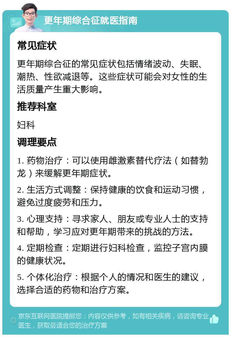 更年期综合征就医指南 常见症状 更年期综合征的常见症状包括情绪波动、失眠、潮热、性欲减退等。这些症状可能会对女性的生活质量产生重大影响。 推荐科室 妇科 调理要点 1. 药物治疗：可以使用雌激素替代疗法（如替勃龙）来缓解更年期症状。 2. 生活方式调整：保持健康的饮食和运动习惯，避免过度疲劳和压力。 3. 心理支持：寻求家人、朋友或专业人士的支持和帮助，学习应对更年期带来的挑战的方法。 4. 定期检查：定期进行妇科检查，监控子宫内膜的健康状况。 5. 个体化治疗：根据个人的情况和医生的建议，选择合适的药物和治疗方案。