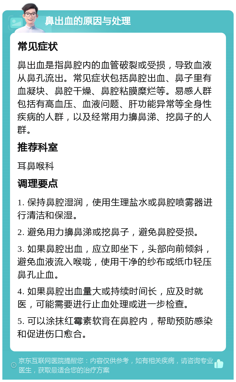 鼻出血的原因与处理 常见症状 鼻出血是指鼻腔内的血管破裂或受损，导致血液从鼻孔流出。常见症状包括鼻腔出血、鼻子里有血凝块、鼻腔干燥、鼻腔粘膜糜烂等。易感人群包括有高血压、血液问题、肝功能异常等全身性疾病的人群，以及经常用力擤鼻涕、挖鼻子的人群。 推荐科室 耳鼻喉科 调理要点 1. 保持鼻腔湿润，使用生理盐水或鼻腔喷雾器进行清洁和保湿。 2. 避免用力擤鼻涕或挖鼻子，避免鼻腔受损。 3. 如果鼻腔出血，应立即坐下，头部向前倾斜，避免血液流入喉咙，使用干净的纱布或纸巾轻压鼻孔止血。 4. 如果鼻腔出血量大或持续时间长，应及时就医，可能需要进行止血处理或进一步检查。 5. 可以涂抹红霉素软膏在鼻腔内，帮助预防感染和促进伤口愈合。