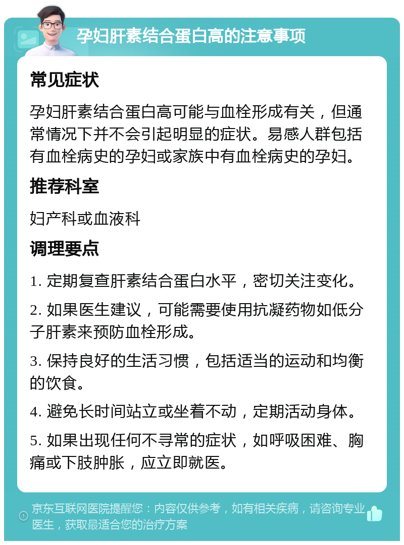 孕妇肝素结合蛋白高的注意事项 常见症状 孕妇肝素结合蛋白高可能与血栓形成有关，但通常情况下并不会引起明显的症状。易感人群包括有血栓病史的孕妇或家族中有血栓病史的孕妇。 推荐科室 妇产科或血液科 调理要点 1. 定期复查肝素结合蛋白水平，密切关注变化。 2. 如果医生建议，可能需要使用抗凝药物如低分子肝素来预防血栓形成。 3. 保持良好的生活习惯，包括适当的运动和均衡的饮食。 4. 避免长时间站立或坐着不动，定期活动身体。 5. 如果出现任何不寻常的症状，如呼吸困难、胸痛或下肢肿胀，应立即就医。