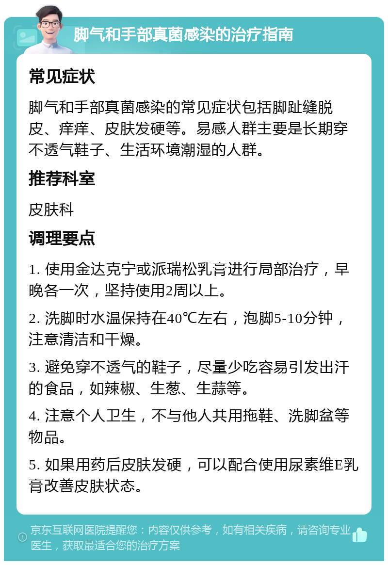 脚气和手部真菌感染的治疗指南 常见症状 脚气和手部真菌感染的常见症状包括脚趾缝脱皮、痒痒、皮肤发硬等。易感人群主要是长期穿不透气鞋子、生活环境潮湿的人群。 推荐科室 皮肤科 调理要点 1. 使用金达克宁或派瑞松乳膏进行局部治疗，早晚各一次，坚持使用2周以上。 2. 洗脚时水温保持在40℃左右，泡脚5-10分钟，注意清洁和干燥。 3. 避免穿不透气的鞋子，尽量少吃容易引发出汗的食品，如辣椒、生葱、生蒜等。 4. 注意个人卫生，不与他人共用拖鞋、洗脚盆等物品。 5. 如果用药后皮肤发硬，可以配合使用尿素维E乳膏改善皮肤状态。