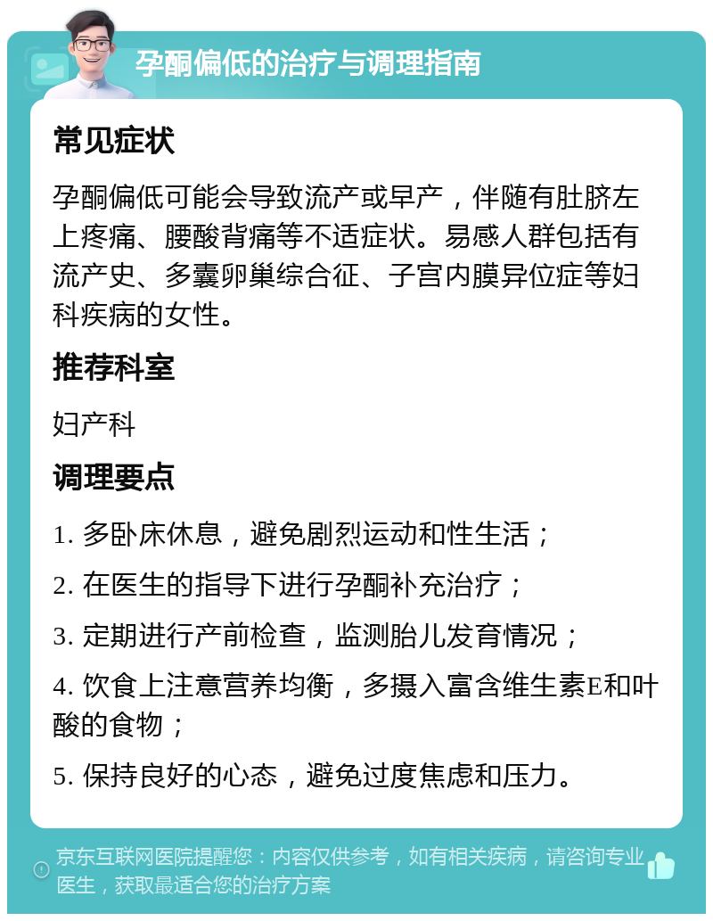 孕酮偏低的治疗与调理指南 常见症状 孕酮偏低可能会导致流产或早产，伴随有肚脐左上疼痛、腰酸背痛等不适症状。易感人群包括有流产史、多囊卵巢综合征、子宫内膜异位症等妇科疾病的女性。 推荐科室 妇产科 调理要点 1. 多卧床休息，避免剧烈运动和性生活； 2. 在医生的指导下进行孕酮补充治疗； 3. 定期进行产前检查，监测胎儿发育情况； 4. 饮食上注意营养均衡，多摄入富含维生素E和叶酸的食物； 5. 保持良好的心态，避免过度焦虑和压力。