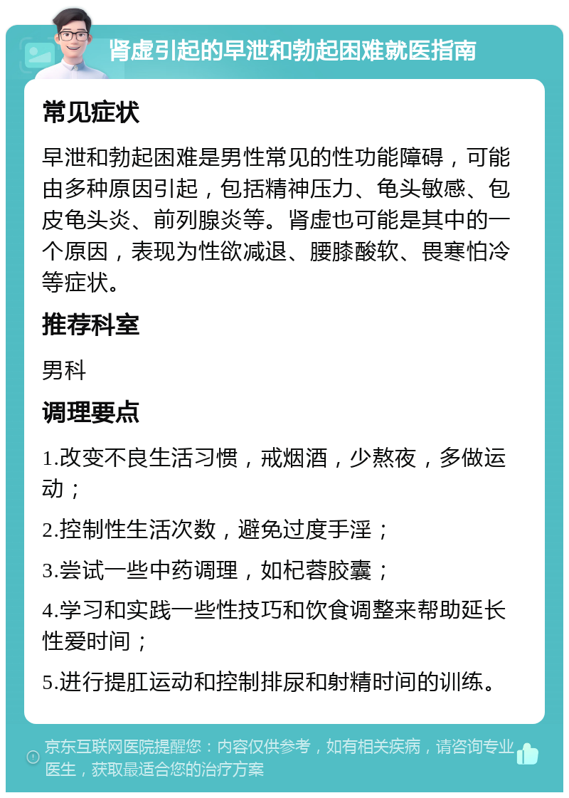 肾虚引起的早泄和勃起困难就医指南 常见症状 早泄和勃起困难是男性常见的性功能障碍，可能由多种原因引起，包括精神压力、龟头敏感、包皮龟头炎、前列腺炎等。肾虚也可能是其中的一个原因，表现为性欲减退、腰膝酸软、畏寒怕冷等症状。 推荐科室 男科 调理要点 1.改变不良生活习惯，戒烟酒，少熬夜，多做运动； 2.控制性生活次数，避免过度手淫； 3.尝试一些中药调理，如杞蓉胶囊； 4.学习和实践一些性技巧和饮食调整来帮助延长性爱时间； 5.进行提肛运动和控制排尿和射精时间的训练。