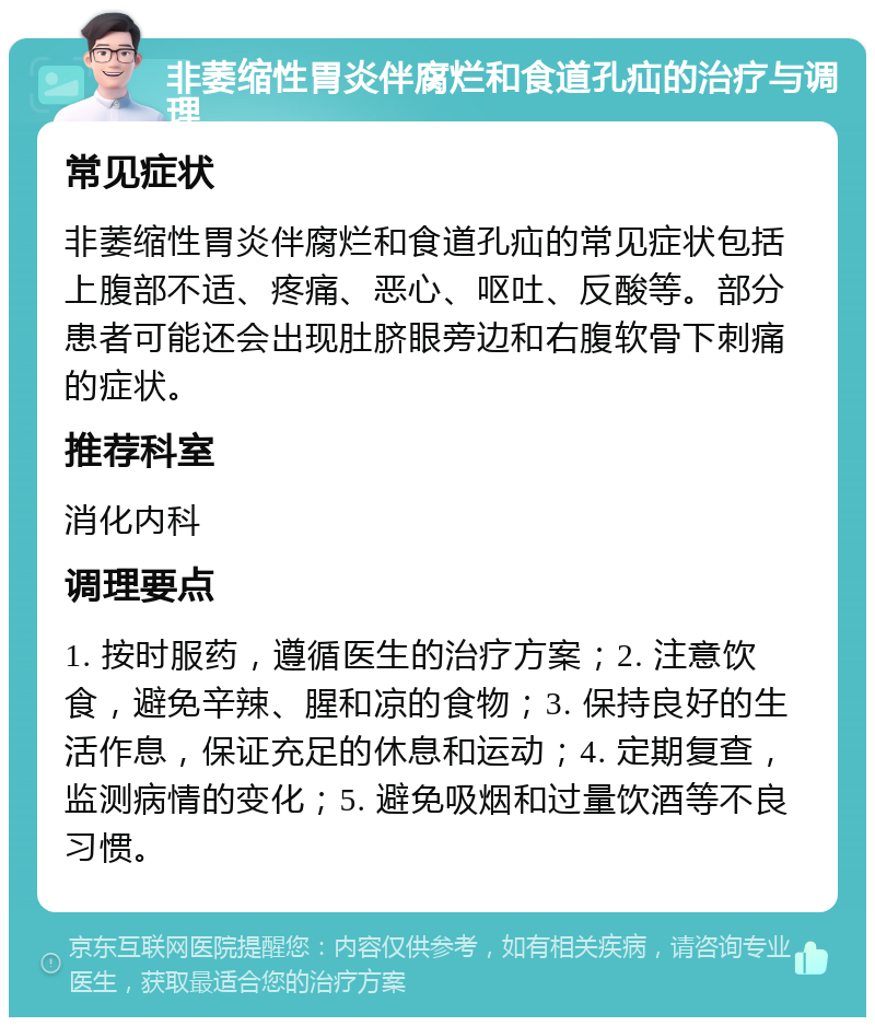 非萎缩性胃炎伴腐烂和食道孔疝的治疗与调理 常见症状 非萎缩性胃炎伴腐烂和食道孔疝的常见症状包括上腹部不适、疼痛、恶心、呕吐、反酸等。部分患者可能还会出现肚脐眼旁边和右腹软骨下刺痛的症状。 推荐科室 消化内科 调理要点 1. 按时服药，遵循医生的治疗方案；2. 注意饮食，避免辛辣、腥和凉的食物；3. 保持良好的生活作息，保证充足的休息和运动；4. 定期复查，监测病情的变化；5. 避免吸烟和过量饮酒等不良习惯。