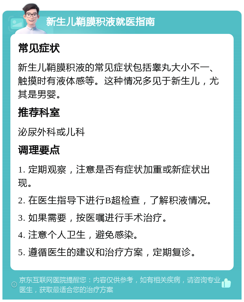 新生儿鞘膜积液就医指南 常见症状 新生儿鞘膜积液的常见症状包括睾丸大小不一、触摸时有液体感等。这种情况多见于新生儿，尤其是男婴。 推荐科室 泌尿外科或儿科 调理要点 1. 定期观察，注意是否有症状加重或新症状出现。 2. 在医生指导下进行B超检查，了解积液情况。 3. 如果需要，按医嘱进行手术治疗。 4. 注意个人卫生，避免感染。 5. 遵循医生的建议和治疗方案，定期复诊。