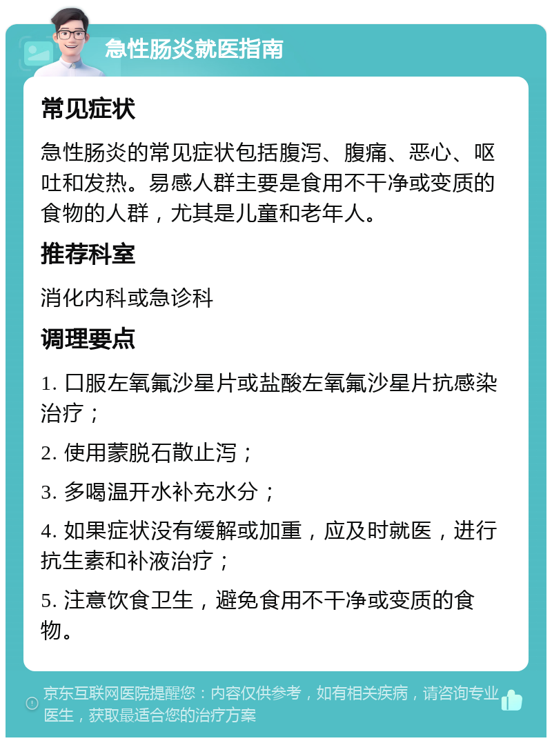 急性肠炎就医指南 常见症状 急性肠炎的常见症状包括腹泻、腹痛、恶心、呕吐和发热。易感人群主要是食用不干净或变质的食物的人群，尤其是儿童和老年人。 推荐科室 消化内科或急诊科 调理要点 1. 口服左氧氟沙星片或盐酸左氧氟沙星片抗感染治疗； 2. 使用蒙脱石散止泻； 3. 多喝温开水补充水分； 4. 如果症状没有缓解或加重，应及时就医，进行抗生素和补液治疗； 5. 注意饮食卫生，避免食用不干净或变质的食物。