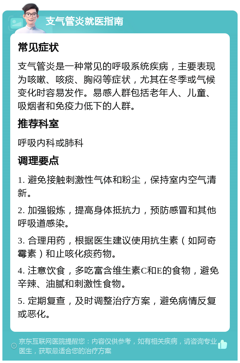 支气管炎就医指南 常见症状 支气管炎是一种常见的呼吸系统疾病，主要表现为咳嗽、咳痰、胸闷等症状，尤其在冬季或气候变化时容易发作。易感人群包括老年人、儿童、吸烟者和免疫力低下的人群。 推荐科室 呼吸内科或肺科 调理要点 1. 避免接触刺激性气体和粉尘，保持室内空气清新。 2. 加强锻炼，提高身体抵抗力，预防感冒和其他呼吸道感染。 3. 合理用药，根据医生建议使用抗生素（如阿奇霉素）和止咳化痰药物。 4. 注意饮食，多吃富含维生素C和E的食物，避免辛辣、油腻和刺激性食物。 5. 定期复查，及时调整治疗方案，避免病情反复或恶化。