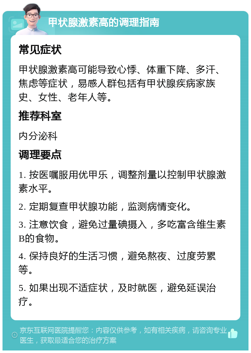 甲状腺激素高的调理指南 常见症状 甲状腺激素高可能导致心悸、体重下降、多汗、焦虑等症状，易感人群包括有甲状腺疾病家族史、女性、老年人等。 推荐科室 内分泌科 调理要点 1. 按医嘱服用优甲乐，调整剂量以控制甲状腺激素水平。 2. 定期复查甲状腺功能，监测病情变化。 3. 注意饮食，避免过量碘摄入，多吃富含维生素B的食物。 4. 保持良好的生活习惯，避免熬夜、过度劳累等。 5. 如果出现不适症状，及时就医，避免延误治疗。