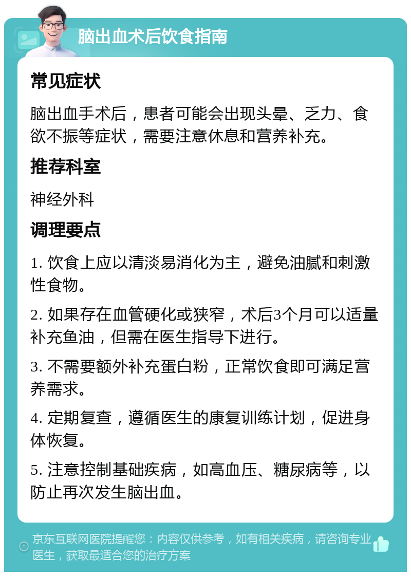 脑出血术后饮食指南 常见症状 脑出血手术后，患者可能会出现头晕、乏力、食欲不振等症状，需要注意休息和营养补充。 推荐科室 神经外科 调理要点 1. 饮食上应以清淡易消化为主，避免油腻和刺激性食物。 2. 如果存在血管硬化或狭窄，术后3个月可以适量补充鱼油，但需在医生指导下进行。 3. 不需要额外补充蛋白粉，正常饮食即可满足营养需求。 4. 定期复查，遵循医生的康复训练计划，促进身体恢复。 5. 注意控制基础疾病，如高血压、糖尿病等，以防止再次发生脑出血。