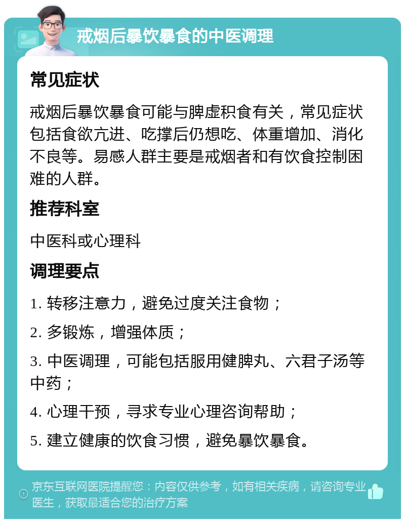 戒烟后暴饮暴食的中医调理 常见症状 戒烟后暴饮暴食可能与脾虚积食有关，常见症状包括食欲亢进、吃撑后仍想吃、体重增加、消化不良等。易感人群主要是戒烟者和有饮食控制困难的人群。 推荐科室 中医科或心理科 调理要点 1. 转移注意力，避免过度关注食物； 2. 多锻炼，增强体质； 3. 中医调理，可能包括服用健脾丸、六君子汤等中药； 4. 心理干预，寻求专业心理咨询帮助； 5. 建立健康的饮食习惯，避免暴饮暴食。