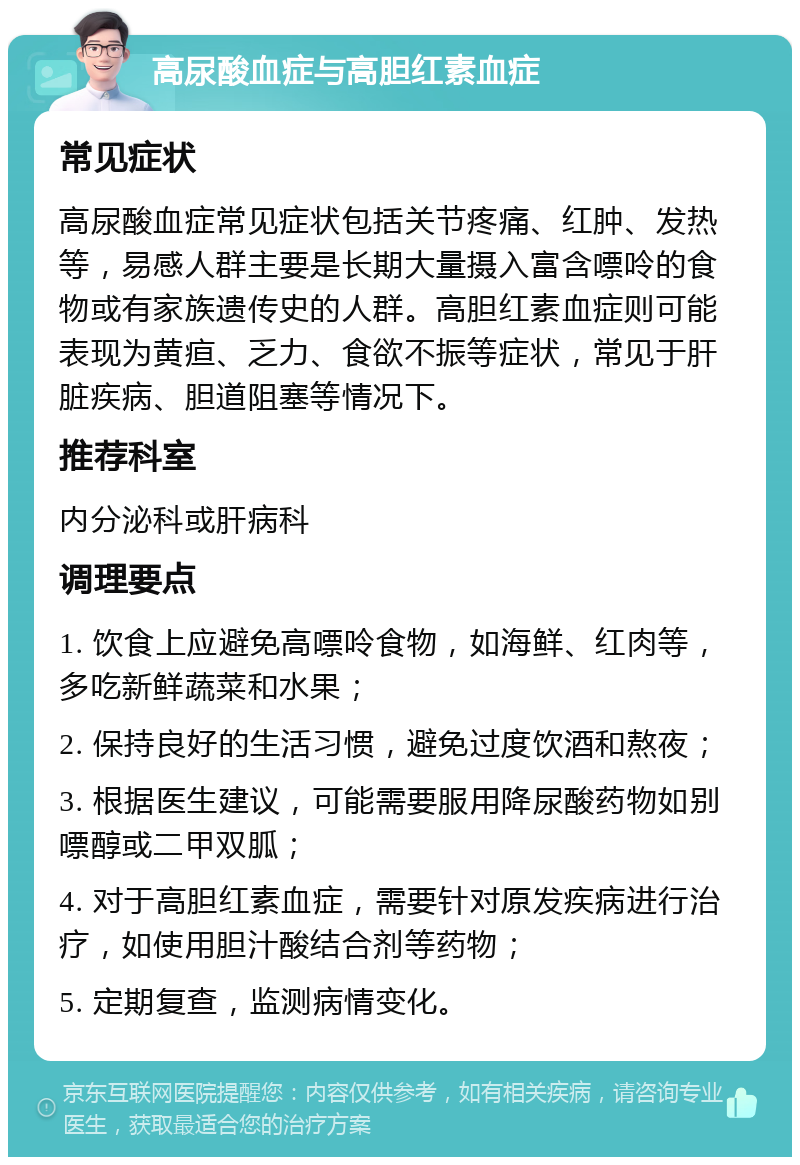 高尿酸血症与高胆红素血症 常见症状 高尿酸血症常见症状包括关节疼痛、红肿、发热等，易感人群主要是长期大量摄入富含嘌呤的食物或有家族遗传史的人群。高胆红素血症则可能表现为黄疸、乏力、食欲不振等症状，常见于肝脏疾病、胆道阻塞等情况下。 推荐科室 内分泌科或肝病科 调理要点 1. 饮食上应避免高嘌呤食物，如海鲜、红肉等，多吃新鲜蔬菜和水果； 2. 保持良好的生活习惯，避免过度饮酒和熬夜； 3. 根据医生建议，可能需要服用降尿酸药物如别嘌醇或二甲双胍； 4. 对于高胆红素血症，需要针对原发疾病进行治疗，如使用胆汁酸结合剂等药物； 5. 定期复查，监测病情变化。