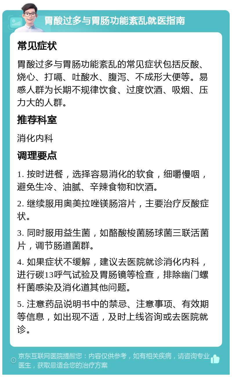 胃酸过多与胃肠功能紊乱就医指南 常见症状 胃酸过多与胃肠功能紊乱的常见症状包括反酸、烧心、打嗝、吐酸水、腹泻、不成形大便等。易感人群为长期不规律饮食、过度饮酒、吸烟、压力大的人群。 推荐科室 消化内科 调理要点 1. 按时进餐，选择容易消化的软食，细嚼慢咽，避免生冷、油腻、辛辣食物和饮酒。 2. 继续服用奥美拉唑镁肠溶片，主要治疗反酸症状。 3. 同时服用益生菌，如酪酸梭菌肠球菌三联活菌片，调节肠道菌群。 4. 如果症状不缓解，建议去医院就诊消化内科，进行碳13呼气试验及胃肠镜等检查，排除幽门螺杆菌感染及消化道其他问题。 5. 注意药品说明书中的禁忌、注意事项、有效期等信息，如出现不适，及时上线咨询或去医院就诊。