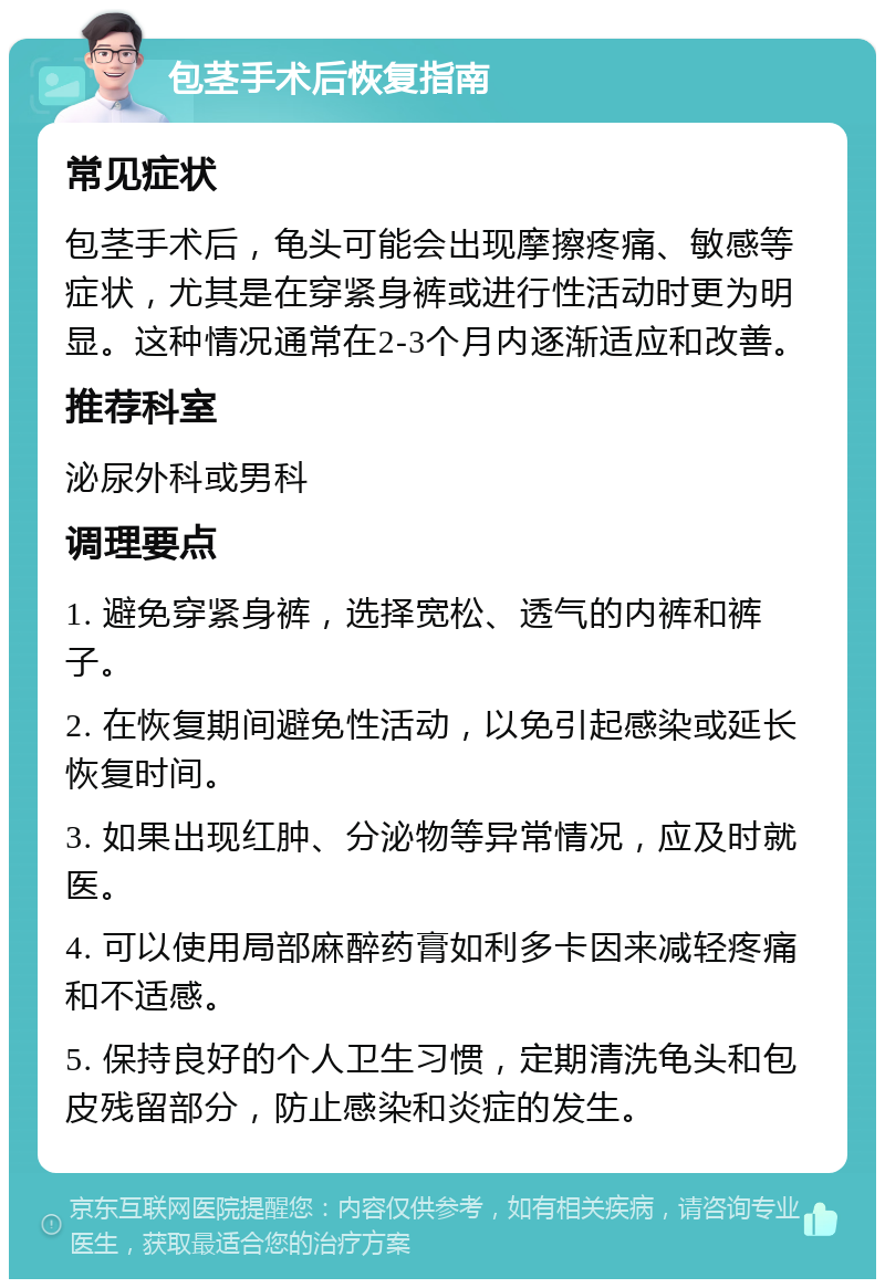 包茎手术后恢复指南 常见症状 包茎手术后，龟头可能会出现摩擦疼痛、敏感等症状，尤其是在穿紧身裤或进行性活动时更为明显。这种情况通常在2-3个月内逐渐适应和改善。 推荐科室 泌尿外科或男科 调理要点 1. 避免穿紧身裤，选择宽松、透气的内裤和裤子。 2. 在恢复期间避免性活动，以免引起感染或延长恢复时间。 3. 如果出现红肿、分泌物等异常情况，应及时就医。 4. 可以使用局部麻醉药膏如利多卡因来减轻疼痛和不适感。 5. 保持良好的个人卫生习惯，定期清洗龟头和包皮残留部分，防止感染和炎症的发生。