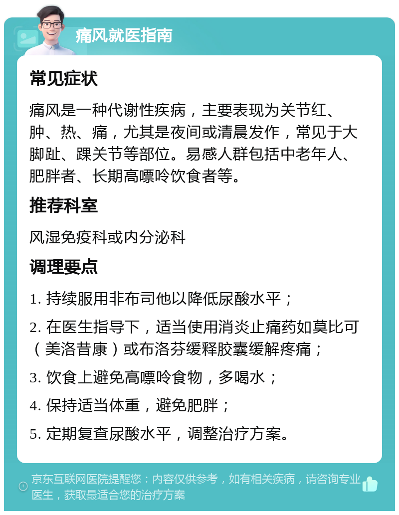 痛风就医指南 常见症状 痛风是一种代谢性疾病，主要表现为关节红、肿、热、痛，尤其是夜间或清晨发作，常见于大脚趾、踝关节等部位。易感人群包括中老年人、肥胖者、长期高嘌呤饮食者等。 推荐科室 风湿免疫科或内分泌科 调理要点 1. 持续服用非布司他以降低尿酸水平； 2. 在医生指导下，适当使用消炎止痛药如莫比可（美洛昔康）或布洛芬缓释胶囊缓解疼痛； 3. 饮食上避免高嘌呤食物，多喝水； 4. 保持适当体重，避免肥胖； 5. 定期复查尿酸水平，调整治疗方案。