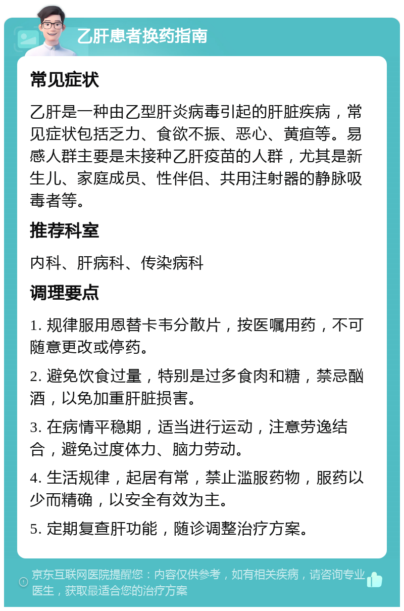 乙肝患者换药指南 常见症状 乙肝是一种由乙型肝炎病毒引起的肝脏疾病，常见症状包括乏力、食欲不振、恶心、黄疸等。易感人群主要是未接种乙肝疫苗的人群，尤其是新生儿、家庭成员、性伴侣、共用注射器的静脉吸毒者等。 推荐科室 内科、肝病科、传染病科 调理要点 1. 规律服用恩替卡韦分散片，按医嘱用药，不可随意更改或停药。 2. 避免饮食过量，特别是过多食肉和糖，禁忌酗酒，以免加重肝脏损害。 3. 在病情平稳期，适当进行运动，注意劳逸结合，避免过度体力、脑力劳动。 4. 生活规律，起居有常，禁止滥服药物，服药以少而精确，以安全有效为主。 5. 定期复查肝功能，随诊调整治疗方案。