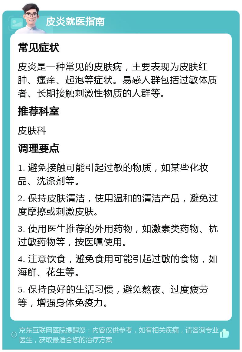 皮炎就医指南 常见症状 皮炎是一种常见的皮肤病，主要表现为皮肤红肿、瘙痒、起泡等症状。易感人群包括过敏体质者、长期接触刺激性物质的人群等。 推荐科室 皮肤科 调理要点 1. 避免接触可能引起过敏的物质，如某些化妆品、洗涤剂等。 2. 保持皮肤清洁，使用温和的清洁产品，避免过度摩擦或刺激皮肤。 3. 使用医生推荐的外用药物，如激素类药物、抗过敏药物等，按医嘱使用。 4. 注意饮食，避免食用可能引起过敏的食物，如海鲜、花生等。 5. 保持良好的生活习惯，避免熬夜、过度疲劳等，增强身体免疫力。