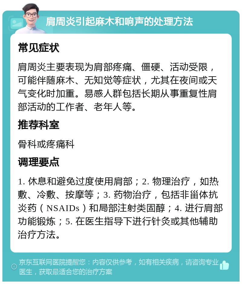 肩周炎引起麻木和响声的处理方法 常见症状 肩周炎主要表现为肩部疼痛、僵硬、活动受限，可能伴随麻木、无知觉等症状，尤其在夜间或天气变化时加重。易感人群包括长期从事重复性肩部活动的工作者、老年人等。 推荐科室 骨科或疼痛科 调理要点 1. 休息和避免过度使用肩部；2. 物理治疗，如热敷、冷敷、按摩等；3. 药物治疗，包括非甾体抗炎药（NSAIDs）和局部注射类固醇；4. 进行肩部功能锻炼；5. 在医生指导下进行针灸或其他辅助治疗方法。