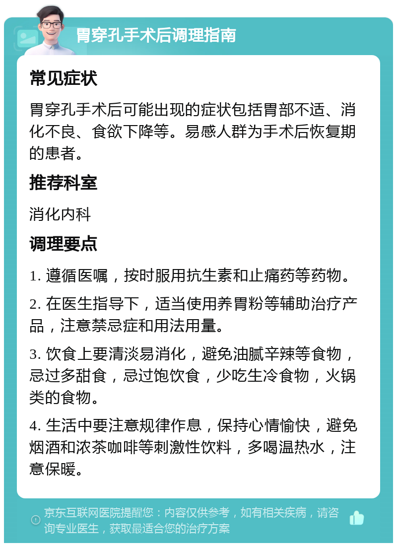 胃穿孔手术后调理指南 常见症状 胃穿孔手术后可能出现的症状包括胃部不适、消化不良、食欲下降等。易感人群为手术后恢复期的患者。 推荐科室 消化内科 调理要点 1. 遵循医嘱，按时服用抗生素和止痛药等药物。 2. 在医生指导下，适当使用养胃粉等辅助治疗产品，注意禁忌症和用法用量。 3. 饮食上要清淡易消化，避免油腻辛辣等食物，忌过多甜食，忌过饱饮食，少吃生冷食物，火锅类的食物。 4. 生活中要注意规律作息，保持心情愉快，避免烟酒和浓茶咖啡等刺激性饮料，多喝温热水，注意保暖。