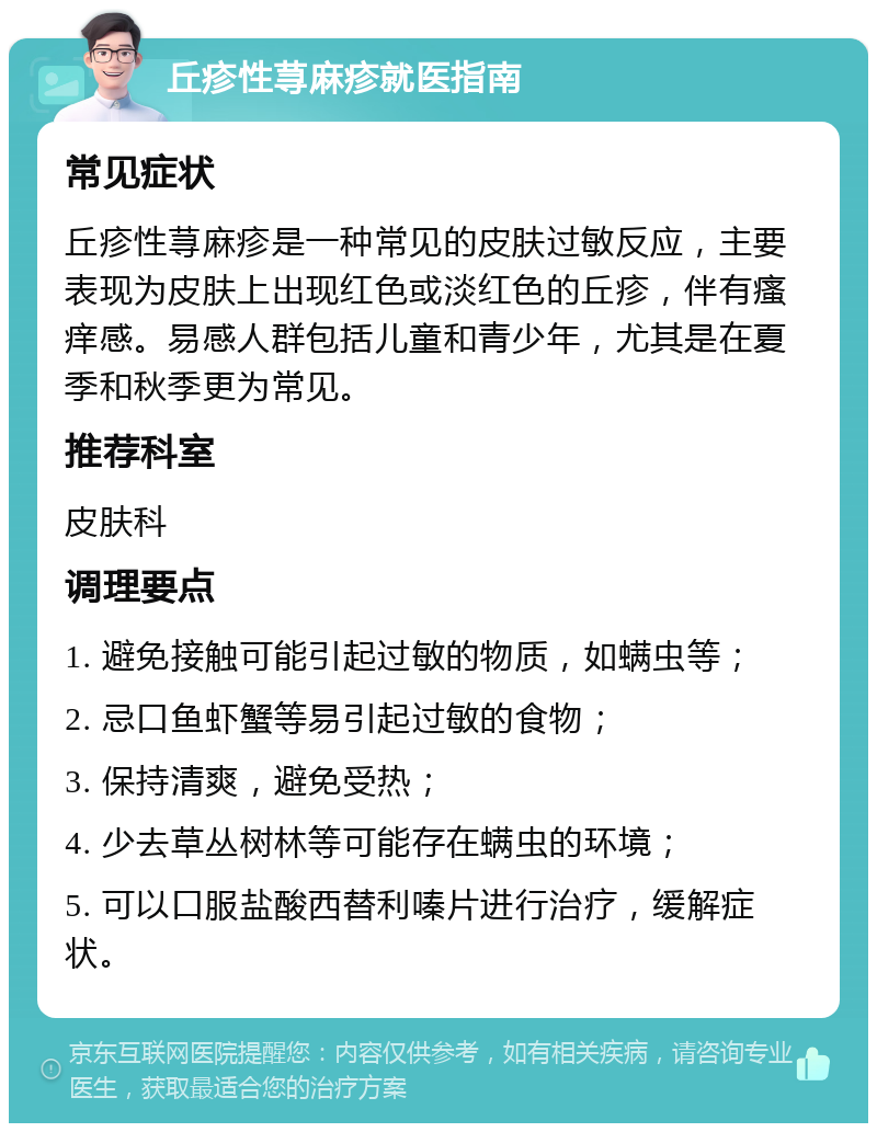 丘疹性荨麻疹就医指南 常见症状 丘疹性荨麻疹是一种常见的皮肤过敏反应，主要表现为皮肤上出现红色或淡红色的丘疹，伴有瘙痒感。易感人群包括儿童和青少年，尤其是在夏季和秋季更为常见。 推荐科室 皮肤科 调理要点 1. 避免接触可能引起过敏的物质，如螨虫等； 2. 忌口鱼虾蟹等易引起过敏的食物； 3. 保持清爽，避免受热； 4. 少去草丛树林等可能存在螨虫的环境； 5. 可以口服盐酸西替利嗪片进行治疗，缓解症状。