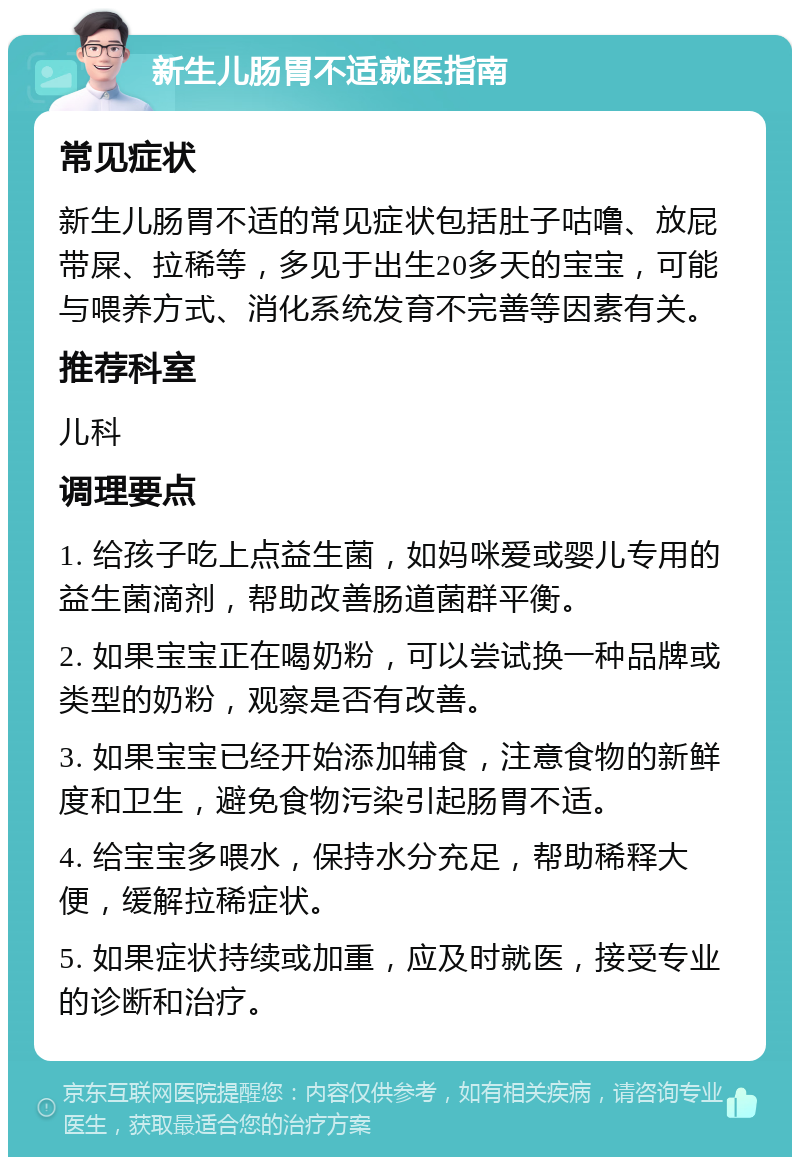 新生儿肠胃不适就医指南 常见症状 新生儿肠胃不适的常见症状包括肚子咕噜、放屁带屎、拉稀等，多见于出生20多天的宝宝，可能与喂养方式、消化系统发育不完善等因素有关。 推荐科室 儿科 调理要点 1. 给孩子吃上点益生菌，如妈咪爱或婴儿专用的益生菌滴剂，帮助改善肠道菌群平衡。 2. 如果宝宝正在喝奶粉，可以尝试换一种品牌或类型的奶粉，观察是否有改善。 3. 如果宝宝已经开始添加辅食，注意食物的新鲜度和卫生，避免食物污染引起肠胃不适。 4. 给宝宝多喂水，保持水分充足，帮助稀释大便，缓解拉稀症状。 5. 如果症状持续或加重，应及时就医，接受专业的诊断和治疗。